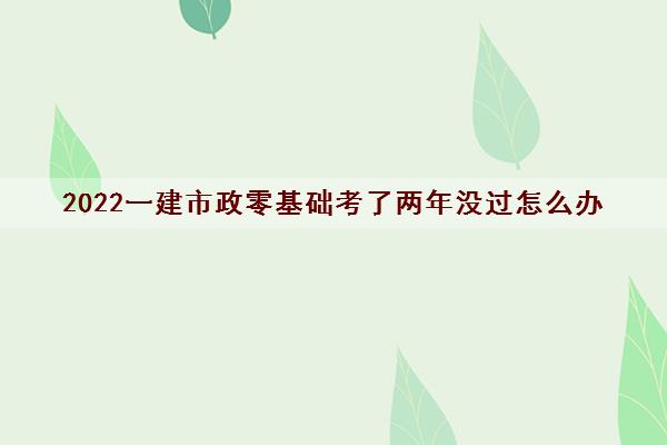 2022一建市政零基础考了两年没过怎么办