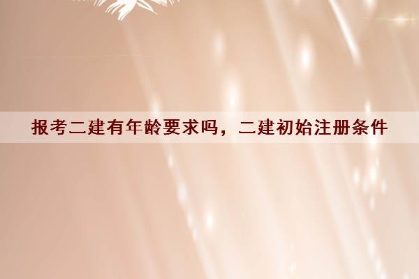 报考二建有年龄要求吗,二建初始注册条件 报考二建有年龄要求吗,二建初始注册条件