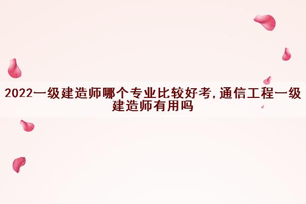 2022一级建造师哪个专业比较好考,通信工程一级建造师有用吗