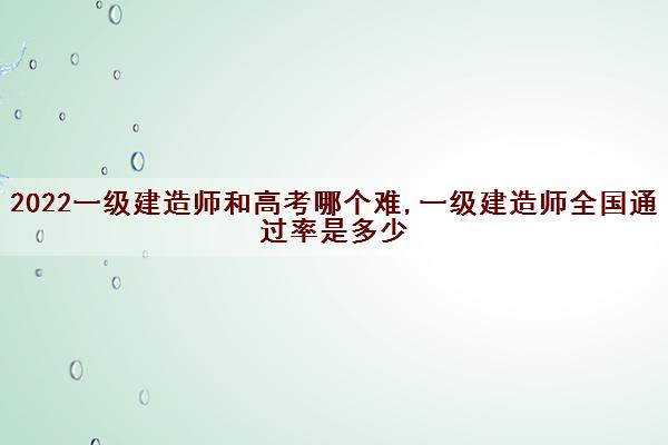 2022一级建造师和高考哪个难,一级建造师全国***是多少