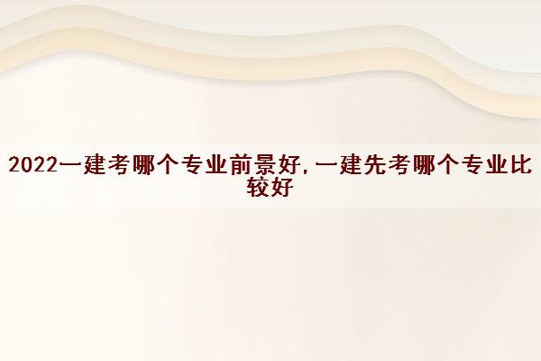 2022一建考哪个专业前景好,一建先考哪个专业比较好