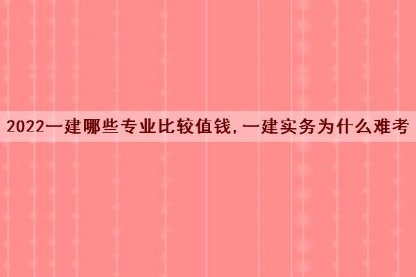 2022一建哪些专业比较值钱,一建实务为什么难考