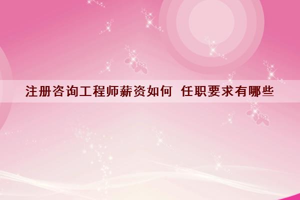 注册咨询工程师薪资如何 任职要求有哪些