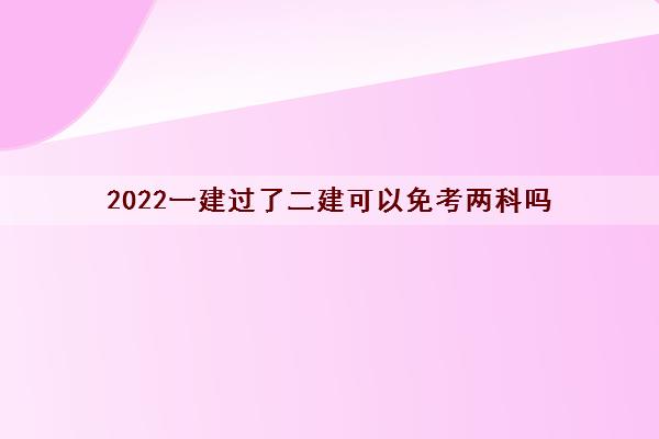 2022一建过了二建可以免考两科吗 2022一建过了二建可以免考两科吗