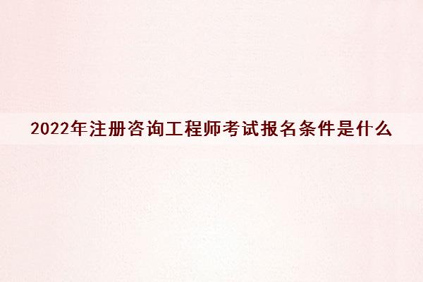 2022年注册咨询工程师考试报名条件是什么 2022年注册咨询工程师考试报名条件是什么