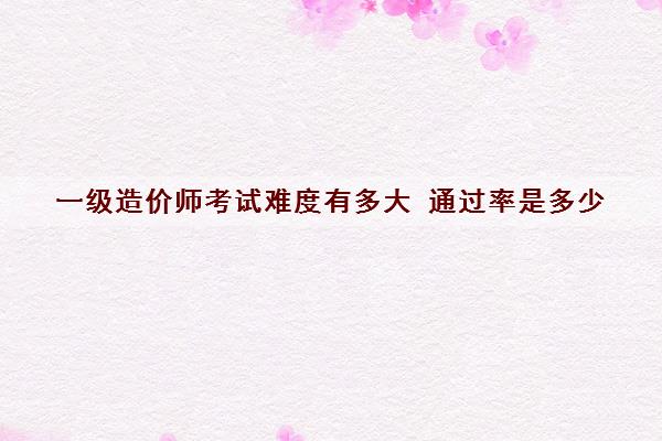 一级造价师考试难度有多大 ***是多少