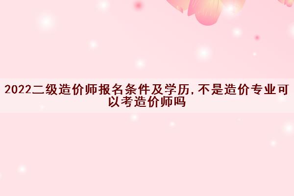 2022二级造价师报名条件及学历,不是造价专业可以考造价师吗