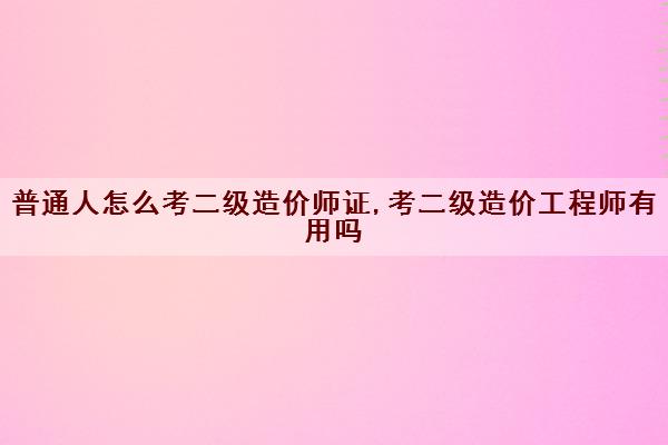 普通人怎么考二级造价师证,考二级造价工程师有用吗 普通人怎么考二级造价师证,考二级造价工程师有用吗