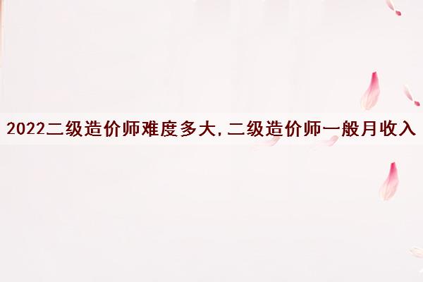 2022二级造价师难度多大,二级造价师一般月收入