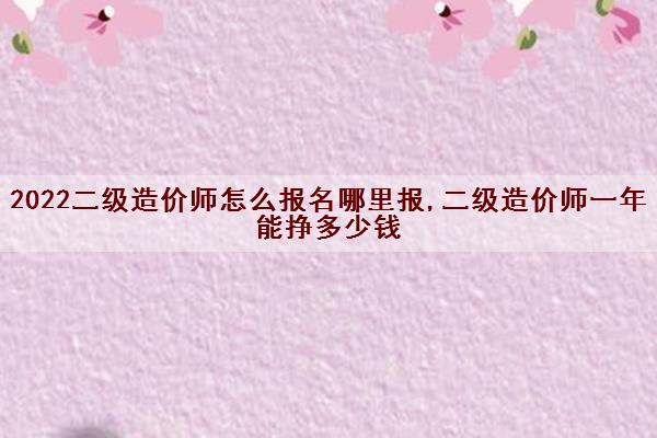 2022二级造价师怎么报名哪里报,二级造价师一年能挣多少钱