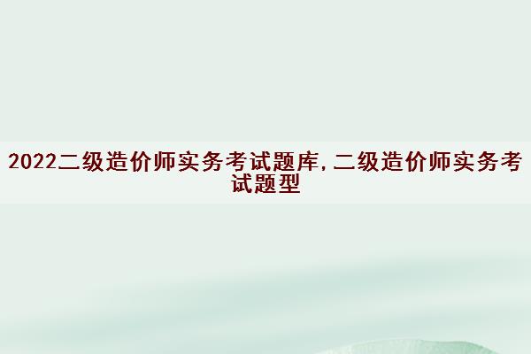 2022二级造价师实务考试题库,二级造价师实务考试题型 2022二级造价师实务考试题库,二级造价师实务考试题型