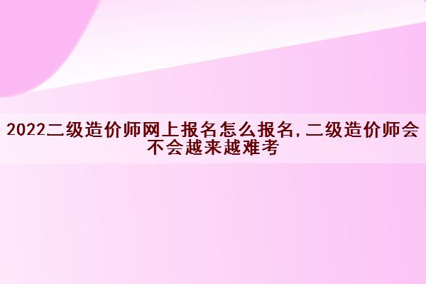 2022二级造价师网上报名怎么报名,二级造价师会不会越来越难考