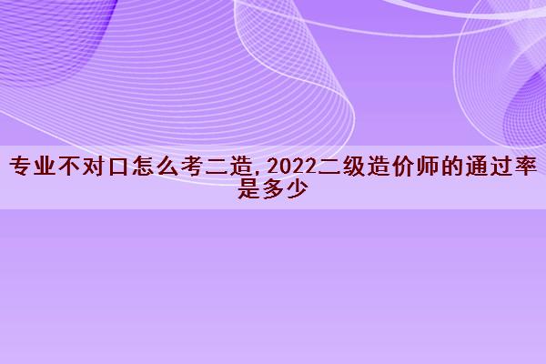 专业不对口怎么考二造,2022二级造价师的***是多少 专业不对口怎么考二造,2022二级造价师的***是多少