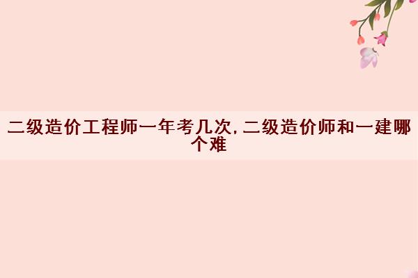 二级造价工程师一年考几次,二级造价师和一建哪个难 二级造价工程师一年考几次,二级造价师和一建哪个难