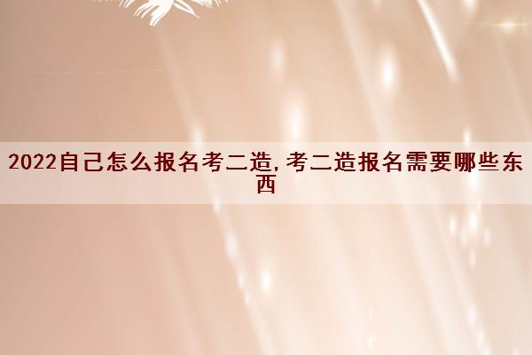 2022自己怎么报名考二造,考二造报名需要哪些东西 2022自己怎么报名考二造,考二造报名需要哪些东西