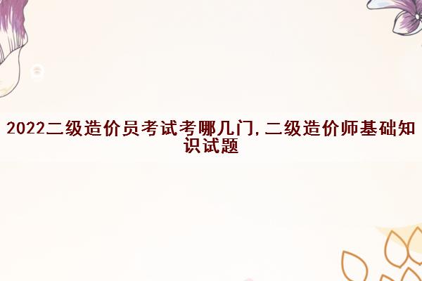 2022二级造价员考试考哪几门,二级造价师基础知识试题