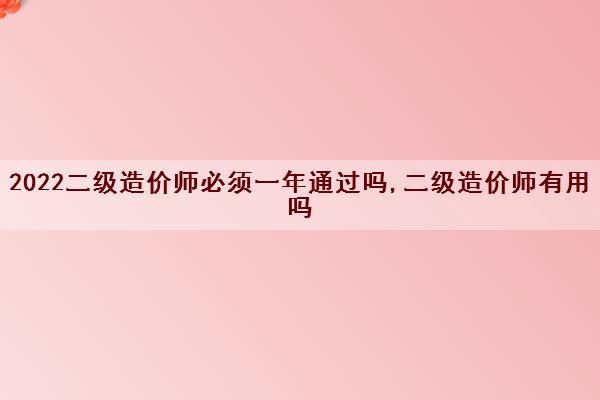 2022二级造价师必须一年通过吗,二级造价师有用吗