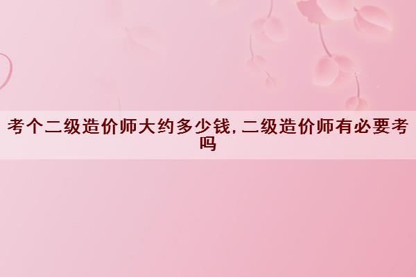 考个二级造价师大约多少钱,二级造价师有必要考吗