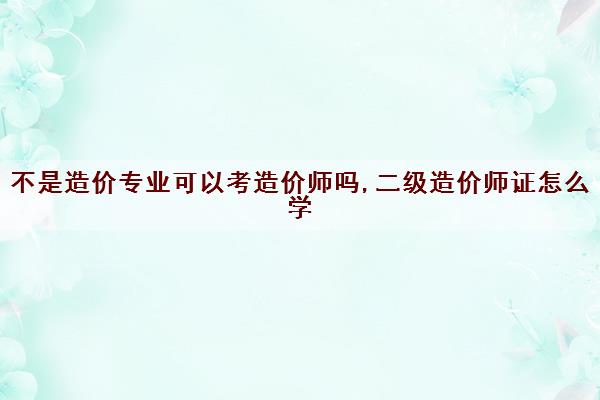 不是造价专业可以考造价师吗,二级造价师证怎么学
