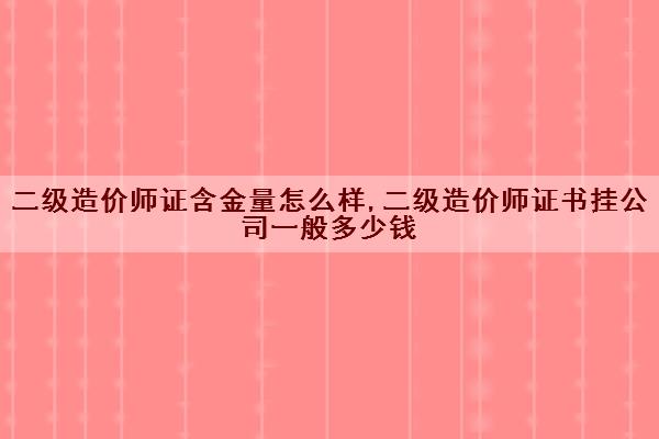 二级造价师证含金量怎么样,二级造价师证书挂公司一般多少钱