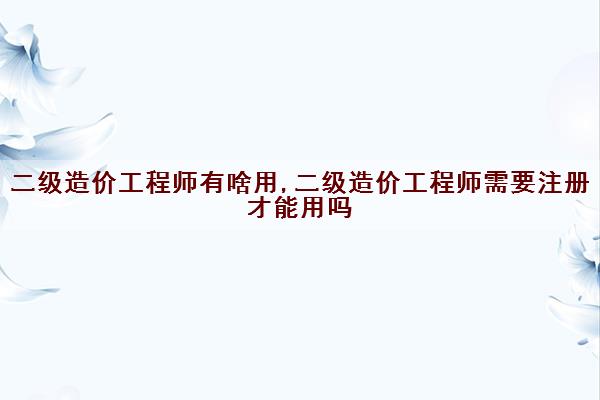 二级造价工程师有啥用,二级造价工程师需要注册才能用吗