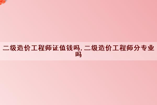 二级造价工程师证值钱吗,二级造价工程师分专业吗 二级造价工程师证值钱吗,二级造价工程师分专业吗
