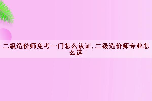 二级造价师免考一门怎么认证,二级造价师专业怎么选 二级造价师免考一门怎么认证,二级造价师专业怎么选