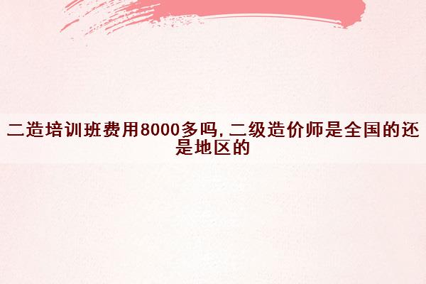 二造培训班费用8000多吗,二级造价师是全国的还是地区的 二造培训班费用8000多吗,二级造价师是全国的还是地区的