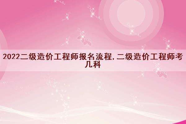 2022二级造价工程师报名流程,二级造价工程师考几科