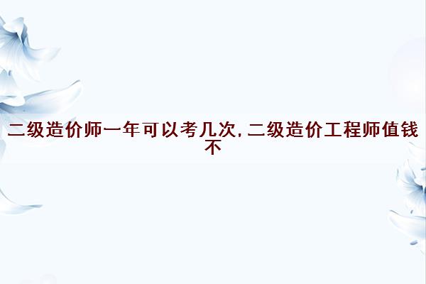 二级造价师一年可以考几次,二级造价工程师值钱不
