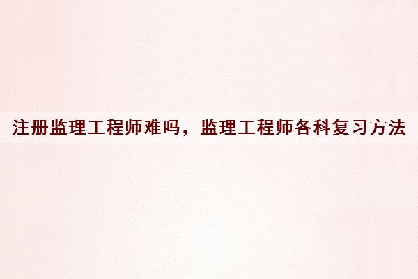 注册监理工程师难吗，监理工程师各科复习方法