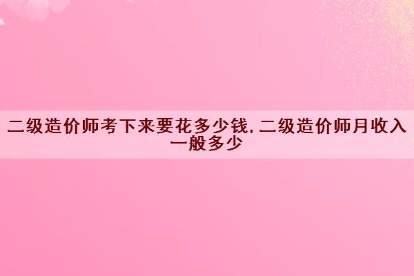 二级造价师考下来要花多少钱,二级造价师月收入一般多少