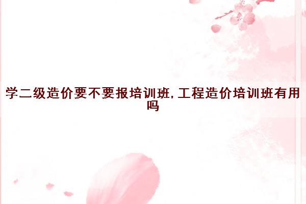 学二级造价要不要报培训班,工程造价培训班有用吗 学二级造价要不要报培训班,工程造价培训班有用吗