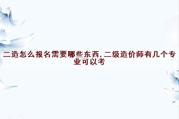 二造怎么报名需要哪些东西,二级造价师有几个专业可以考