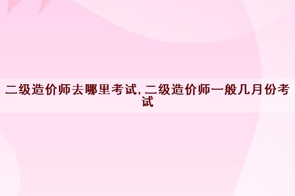 二级造价师去哪里考试,二级造价师一般几月份考试 二级造价师去哪里考试,二级造价师一般几月份考试