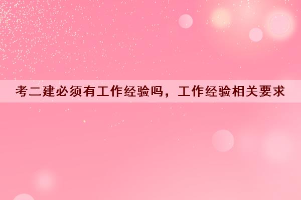 考二建必须有工作经验吗,工作经验相关要求 考二建必须有工作经验吗,工作经验相关要求