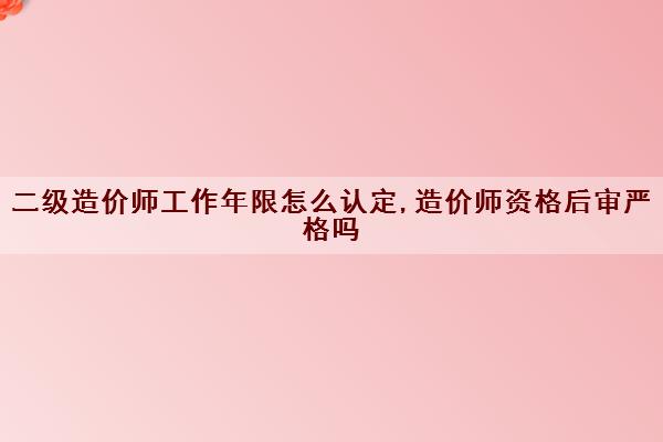 二级造价师工作年限怎么认定,造价师资格后审严格吗 二级造价师工作年限怎么认定,造价师资格后审严格吗