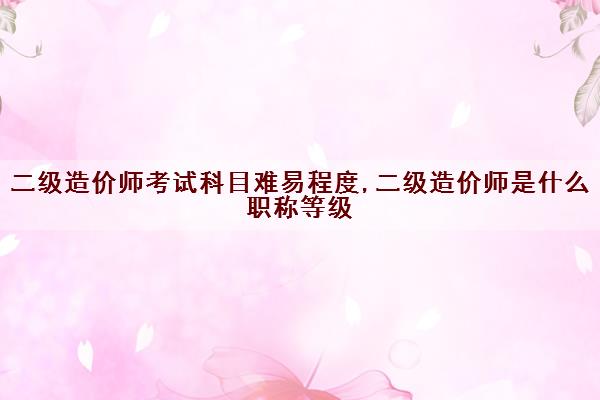 二级造价师考试科目难易程度,二级造价师是什么职称等级
