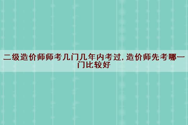 二级造价师师考几门几年内考过,造价师先考哪一门比较好