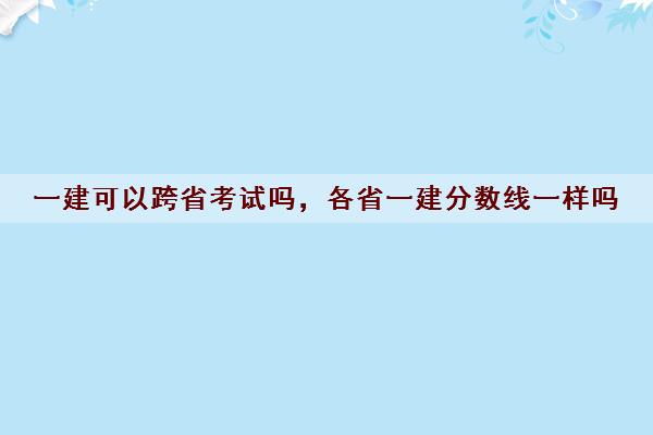 一建可以跨省考试吗,各省一建分数线一样吗 一建可以跨省考试吗,各省一建分数线一样吗