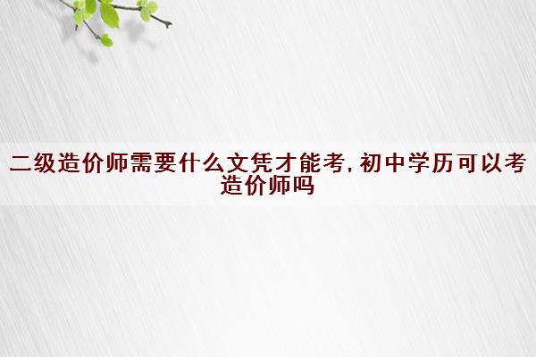 二级造价师需要什么文凭才能考,初中学历可以考造价师吗 二级造价师需要什么文凭才能考,初中学历可以考造价师吗