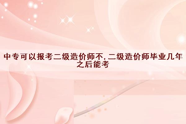 中专可以报考二级造价师不,二级造价师毕业几年之后能考