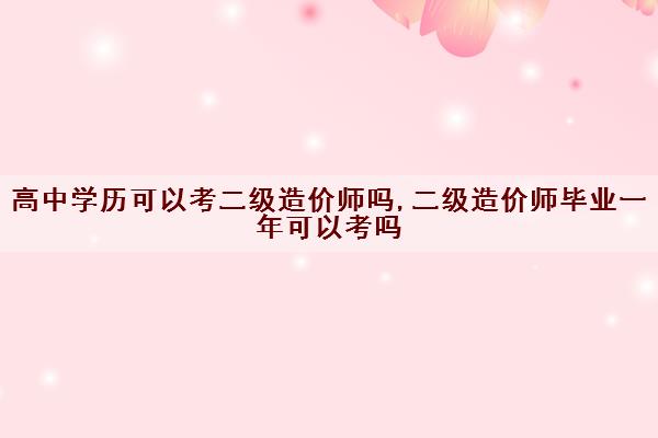 高中学历可以考二级造价师吗,二级造价师毕业一年可以考吗 高中学历可以考二级造价师吗,二级造价师毕业一年可以考吗