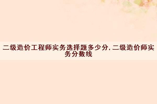 二级造价工程师实务选择题多少分,二级造价师实务分数线 二级造价工程师实务选择题多少分,二级造价师实务分数线