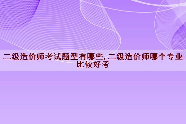 二级造价师考试题型有哪些,二级造价师哪个专业比较好考