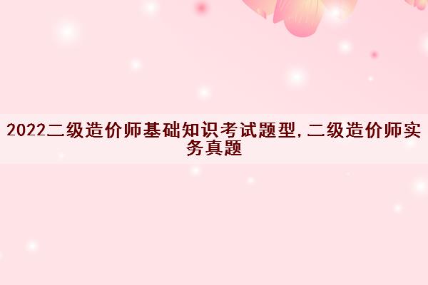 2022二级造价师基础知识考试题型,二级造价师实务真题 2022二级造价师基础知识考试题型,二级造价师实务真题
