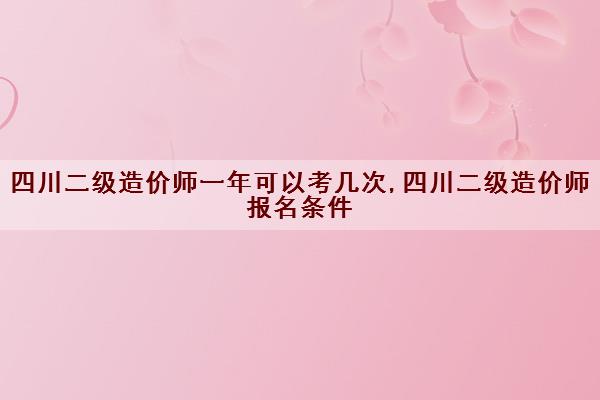 四川二级造价师一年可以考几次,四川二级造价师报名条件 四川二级造价师一年可以考几次,四川二级造价师报名条件