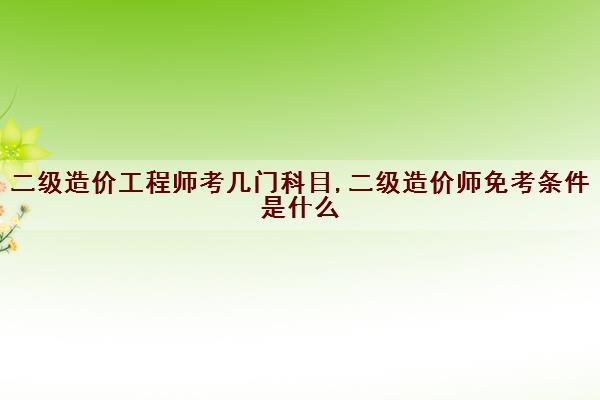 二级造价工程师考几门科目,二级造价师免考条件是什么 二级造价工程师考几门科目,二级造价师免考条件是什么