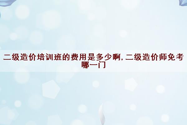 二级造价培训班的费用是多少啊,二级造价师免考哪一门