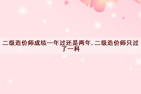 二级造价师成绩一年过还是两年,二级造价师只过了一科
